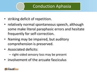 Conduction Aphasia

• striking deficit of repetition.
• relatively normal spontaneous speech, although
  some make literal paraphasic errors and hesitate
  frequently for self-correction.
• Naming may be impaired, but auditory
  comprehension is preserved.
• Associated deficits:
   – right-sided sensory loss may be present
• involvement of the arcuate fasciculus
 