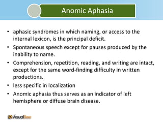 Anomic Aphasia

• aphasic syndromes in which naming, or access to the
  internal lexicon, is the principal deficit.
• Spontaneous speech except for pauses produced by the
  inability to name.
• Comprehension, repetition, reading, and writing are intact,
  except for the same word-finding difficulty in written
  productions.
• less specific in localization
• Anomic aphasia thus serves as an indicator of left
  hemisphere or diffuse brain disease.
 