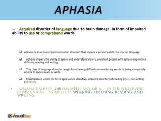 APHASIA
– Acquired disorder of language due to brain damage. In form of impaired
ability to use or comprehend words.



     Aphasia is an acquired communication disorder that impairs a person's ability to process language.

         Aphasia impairs the ability to speak and understand others, and most people with aphasia experience
        difficulty reading and writing.

        This class of language disorder ranges from having difficulty remembering words to being completely
        unable to speak, read, or write.

         Encompassed under the term aphasia are selective, acquired disorders of reading (alexia) or writing
        (agraphia).

•   Aphasia causes problems with any or all of the following
    communications abilities: speaking, listening, reading, and
    writing.
 