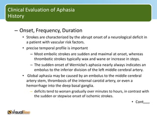 Clinical Evaluation of Aphasia
History

   – Onset, Frequency, Duration
      • Strokes are characterized by the abrupt onset of a neurological deficit in
        a patient with vascular risk factors.
      • precise temporal profile is important
          – Most embolic strokes are sudden and maximal at onset, whereas
             thrombotic strokes typically wax and wane or increase in steps.
          – The sudden onset of Wernicke’s aphasia nearly always indicates an
             embolus to the inferior division of the left middle cerebral artery.
      • Global aphasia may be caused by an embolus to the middle cerebral
        artery stem, thrombosis of the internal carotid artery, or even a
        hemorrhage into the deep basal ganglia.
          – deficits tend to worsen gradually over minutes to hours, in contrast with
            the sudden or stepwise onset of ischemic strokes.
                                                                          • Cont,,,,,,
 