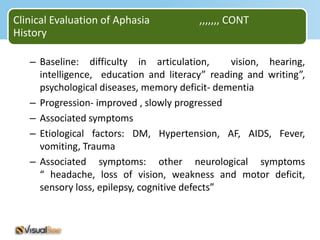 Clinical Evaluation of Aphasia          ,,,,,,, CONT
History

   – Baseline: difficulty in articulation,      vision, hearing,
     intelligence, education and literacy” reading and writing”,
     psychological diseases, memory deficit- dementia
   – Progression- improved , slowly progressed
   – Associated symptoms
   – Etiological factors: DM, Hypertension, AF, AIDS, Fever,
     vomiting, Trauma
   – Associated symptoms: other neurological symptoms
     “ headache, loss of vision, weakness and motor deficit,
     sensory loss, epilepsy, cognitive defects”
 