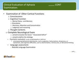 Clinical Evaluation of Aphasia                                      ,,,,,,,,, CONT
Examination:

• Examination of Other Cortical Functions
    o Consciousness
    o Cognitive Function
       o   Mental Status and Memory
       o   Orientation
       o   Alertness; Attention and Concentration
       o   Judgment and reasoning
    o Thought Contents
  o Complete Neurological Exam
      o aimed to localize the lesion “ Associated Deficit”
      o aimed to define the etiology.
   – Psychiatric evaluation: acute encephalopathy or delirium
        • accompanying behavioral disturbances, such as agitation, hallucinations, drowsiness, or
          excitement, and cognitive difficulties, such as disorientation, memory loss, or delusional thinking
   – language assessment:
       o Bedside Language Examination

                                                                                                       o cont,,,
 