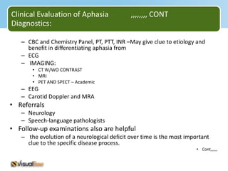 Clinical Evaluation of Aphasia               ,,,,,,,, CONT
Diagnostics:

   – CBC and Chemistry Panel, PT, PTT, INR –May give clue to etiology and
     benefit in differentiating aphasia from
   – ECG
   – IMAGING:
       • CT W/WO CONTRAST
       • MRI
       • PET AND SPECT – Academic
   – EEG
   – Carotid Doppler and MRA
• Referrals
   – Neurology
   – Speech-language pathologists
• Follow-up examinations also are helpful
   – the evolution of a neurological deficit over time is the most important
     clue to the specific disease process.
                                                                       • Cont,,,,,,
 