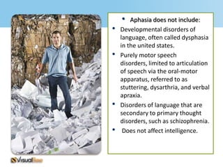 •   Aphasia does not include:
•   Developmental disorders of
    language, often called dysphasia
    in the united states.
•   Purely motor speech
    disorders, limited to articulation
    of speech via the oral-motor
    apparatus, referred to as
    stuttering, dysarthria, and verbal
    apraxia.
•   Disorders of language that are
    secondary to primary thought
    disorders, such as schizophrenia.
•    Does not affect intelligence.
 