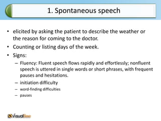 1. Spontaneous speech

• elicited by asking the patient to describe the weather or
  the reason for coming to the doctor.
• Counting or listing days of the week.
• Signs:
   – Fluency: Fluent speech flows rapidly and effortlessly; nonfluent
     speech is uttered in single words or short phrases, with frequent
     pauses and hesitations.
   – initiation difficulty
   – word-finding difficulties
   – pauses
 