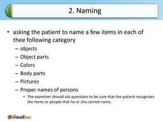 2. Naming

• asking the patient to name a few items in each of
  thee following category
   –   objects
   –   Object parts
   –   Colors
   –   Body parts
   –   Pictures
   –   Proper names of persons
        • The examiner should ask questions to be sure that the patient recognizes
          the items or people that he or she cannot name.
 