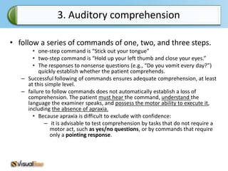3. Auditory comprehension

• follow a series of commands of one, two, and three steps.
       • one-step command is “Stick out your tongue”
       • two-step command is “Hold up your left thumb and close your eyes.”
       • The responses to nonsense questions (e.g., “Do you vomit every day?”)
          quickly establish whether the patient comprehends.
   – Successful following of commands ensures adequate comprehension, at least
     at this simple level.
   – failure to follow commands does not automatically establish a loss of
     comprehension. The patient must hear the command, understand the
     language the examiner speaks, and possess the motor ability to execute it,
     including the absence of apraxia.
       • Because apraxia is difficult to exclude with confidence:
            – it is advisable to test comprehension by tasks that do not require a
               motor act, such as yes/no questions, or by commands that require
               only a pointing response.
 