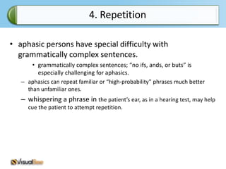 4. Repetition

• aphasic persons have special difficulty with
  grammatically complex sentences.
       • grammatically complex sentences; “no ifs, ands, or buts” is
         especially challenging for aphasics.
   – aphasics can repeat familiar or “high-probability” phrases much better
     than unfamiliar ones.
   – whispering a phrase in the patient’s ear, as in a hearing test, may help
     cue the patient to attempt repetition.
 