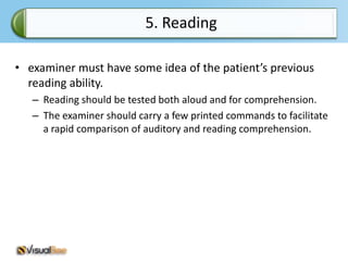 5. Reading

• examiner must have some idea of the patient’s previous
  reading ability.
   – Reading should be tested both aloud and for comprehension.
   – The examiner should carry a few printed commands to facilitate
     a rapid comparison of auditory and reading comprehension.
 