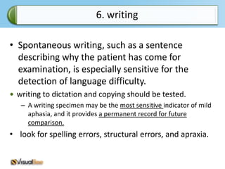 6. writing

• Spontaneous writing, such as a sentence
  describing why the patient has come for
  examination, is especially sensitive for the
  detection of language difficulty.
 writing to dictation and copying should be tested.
   – A writing specimen may be the most sensitive indicator of mild
     aphasia, and it provides a permanent record for future
     comparison.
• look for spelling errors, structural errors, and apraxia.
 