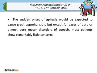 RECOVERY AND REHABILITATION OF
                 THE PATIENT WITH APHASIA



• The sudden onset of aphasia would be expected to
cause great apprehension, but except for cases of pure or
almost pure motor disorders of speech, most patients
show remarkably little concern.
 
