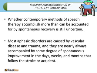 RECOVERY AND REHABILITATION OF
                 THE PATIENT WITH APHASIA



• Whether contemporary methods of speech
  therapy accomplish more than can be accounted
  for by spontaneous recovery is still uncertain.

• Most aphasic disorders are caused by vascular
  disease and trauma, and they are nearly always
  accompanied by some degree of spontaneous
  improvement in the days, weeks, and months that
  follow the stroke or accident.
 