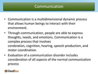 Communication

• Communication is a multidimensional dynamic process
  that allows human beings to interact with their
  environment.
• Through communication, people are able to express
  thoughts, needs, and emotions. Communication is a
  complex process that involves
  cerebration, cognition, hearing, speech production, and
  motor coordination.
• Evaluation of a communication disorder includes
  consideration of all aspects of the normal communication
  process
 