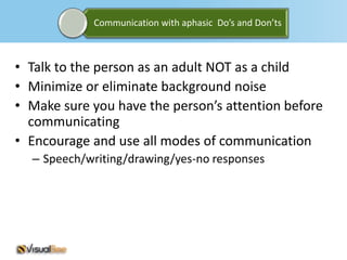 Communication with aphasic Do’s and Don’ts



• Talk to the person as an adult NOT as a child
• Minimize or eliminate background noise
• Make sure you have the person’s attention before
  communicating
• Encourage and use all modes of communication
  – Speech/writing/drawing/yes-no responses
 