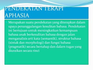 PENDEKATAN TERAPI
APHASIA
 Merupakan suatu pendekatan yang diterapkan dalam
upaya penanggulangan kesulitan bahasa. Pendekatan
ini bertujuan untuk meningkatkan kemampuan
bahasa anak berkesulitan bahasa dengan jalan
menganalisis arti kata (semantik), struktur bahasa
(sintak dan morphologi) dan fungsi bahasa
(pragmatik) secara bertahap dan dalarn tugas yang
diuraikan secara rinci
 
