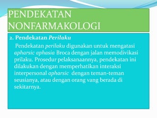 PENDEKATAN
NONFARMAKOLOGI
2. Pendekatan Perilaku
Pendekatan perilaku digunakan untuk mengatasi
apharsic aphasia Broca dengan jalan memodivikasi
prilaku. Prosedur pelaksanaannya, pendekatan ini
dilakukan dengan memperhatikan interaksi
interpersonal apharsic dengan teman-teman
seusianya, atau dengan orang vang berada di
sekitarnya.
 