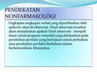 PENDEKATAN
NONFARMAKOLOGI
Ungkapan-ungkapan verbal yang diperlihatkan oleh
apharsic akan di observasi. Hasil observasi tersebut
akan menjelaskan apakah Hasil observasi menjadi
dasar untuk program remedial yang ditekankan pada
perubahan perilaku yang bertujuan untuk perbaikan
atau perubahan perilaku berbahasa dalam
berkomunikasi, khususnya.
 