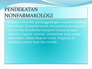 PENDEKATAN
NONFARMAKOLOGI
Kegiatan remedial (penanggulangan masalah kesulitan
berbahasa) ditujukan untuk memperkuat pemahaman
bahasa dan keterkaitan integratif antara persepsi
auditori, ingatan. asosiasi, interpretasi yang sangat
diperlukan dalam ekspresi verbal. Kegiatan ini
dilakukan secara lisan dan tertulis.
 