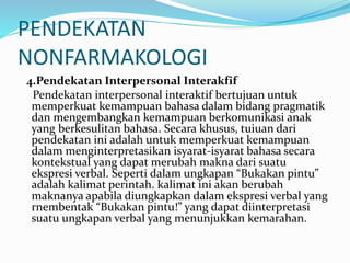 PENDEKATAN
NONFARMAKOLOGI
4.Pendekatan Interpersonal Interakfif
Pendekatan interpersonal interaktif bertujuan untuk
memperkuat kemampuan bahasa dalam bidang pragmatik
dan mengembangkan kemampuan berkomunikasi anak
yang berkesulitan bahasa. Secara khusus, tuiuan dari
pendekatan ini adalah untuk memperkuat kemampuan
dalam menginterpretasikan isyarat-isyarat bahasa secara
kontekstual yang dapat merubah makna dari suatu
ekspresi verbal. Seperti dalam ungkapan “Bukakan pintu”
adalah kalimat perintah. kalimat ini akan berubah
maknanya apabila diungkapkan dalam ekspresi verbal yang
rnembentak “Bukakan pintu!” yang dapat diinterpretasi
suatu ungkapan verbal yang menunjukkan kemarahan.
 