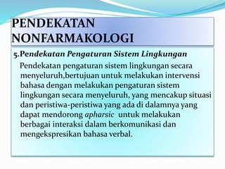 PENDEKATAN
NONFARMAKOLOGI
5.Pendekatan Pengaturan Sistem Lingkungan
Pendekatan pengaturan sistem lingkungan secara
menyeluruh,bertujuan untuk melakukan intervensi
bahasa dengan melakukan pengaturan sistem
lingkungan secara menyeluruh, yang mencakup situasi
dan peristiwa-peristiwa yang ada di dalamnya yang
dapat mendorong apharsic untuk melakukan
berbagai interaksi dalam berkomunikasi dan
mengekspresikan bahasa verbal.
 