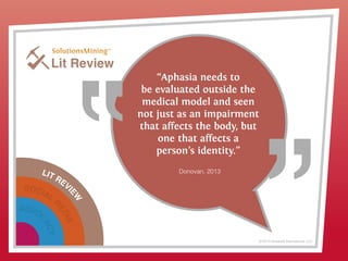 LIT REVI
EW
SOCIAL
M
EDIA
ADVOC
ACY
© 2013 Griswold International, LLC
Lit Review
“Aphasia needs to
be evaluated outside the
medical model and seen
not just as an impairment
that affects the body, but
one that affects a
person’s identity.”
Donovan, 2013
 