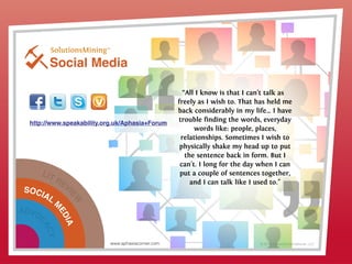 A
C
AC
Social Media
© 2013 Griswold International, LLC
http://www.speakability.org.uk/Aphasia+Forum
“All I know is that I can't talk as
freely as I wish to. That has held me
back considerably in my life… I have
trouble finding the words, everyday
words like: people, places,
relationships. Sometimes I wish to
physically shake my head up to put
the sentence back in form. But I
can't. I long for the day when I can
put a couple of sentences together,
and I can talk like I used to."
LIT REVI
EW
SOCIAL
M
EDIA
ADVOC
ACY
www.aphasiacorner.com
 