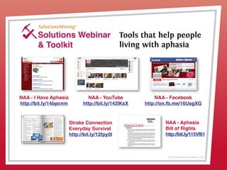 © 2013 Griswold International, LLC
Solutions Webinar
& Toolkit
Tools that help people
living with aphasia
NAA - YouTube
http://bit.ly/142IKsX
NAA - I Have Aphasia
http://bit.ly/14bpcnm
Stroke Connection
Everyday Survival
http://bit.ly/12fpy0I
NAA - Facebook
http://on.fb.me/16UsgXG
NAA - Aphasia
Bill of Rights
http://bit.ly/115Vf61
 