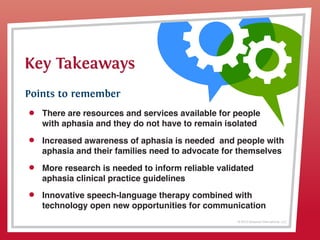 © 2013 Griswold International, LLC
Key Takeaways
Points to remember
There are resources and services available for people
with aphasia and they do not have to remain isolated
More research is needed to inform reliable validated
aphasia clinical practice guidelines
Innovative speech-language therapy combined with
technology open new opportunities for communication
Increased awareness of aphasia is needed  and people with
aphasia and their families need to advocate for themselves
 
 