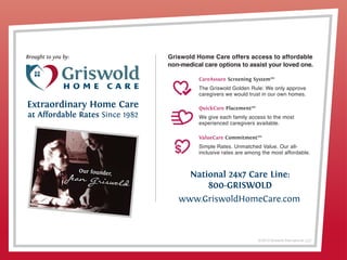 © 2013 Griswold International, LLC
National 24x7 Care Line:
800-GRISWOLD
www.GriswoldHomeCare.com
Brought to you by:
Extraordinary Home Care
at Affordable Rates Since 1982
Griswold Home Care offers access to affordable
non-medical care options to assist your loved one.
CareAssure Screening System™
The Griswold Golden Rule: We only approve
caregivers we would trust in our own homes.
QuickCare Placement™
We give each family access to the most
experienced caregivers available.
ValueCare Commitment™
Simple Rates. Unmatched Value. Our all-
inclusive rates are among the most affordable.
Contact:
National Aphasia Association
350 Seventh Avenue -Suite 902
New York, NY 10001
(800) 922-4622 (212) 267-2814
www.aphasia.org
naa@aphasia.org
Aphasia affects talking, understanding, reading and writing. Aphasia is typically caused by
stroke, head injury, brain tumor or neurological disease. Aphasia can occur in people of any age.
1 in 250 people are impacted by Aphasia.
 