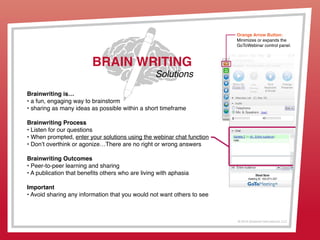 © 2013 Griswold International, LLC
Brainwriting is…
• a fun, engaging way to brainstorm
• sharing as many ideas as possible within a short timeframe
Brainwriting Process
• Listen for our questions
• When prompted, enter your solutions using the webinar chat function
• Don’t overthink or agonize…There are no right or wrong answers
Brainwriting Outcomes
• Peer-to-peer learning and sharing
• A publication that benefits others who are living with aphasia
Important
• Avoid sharing any information that you would not want others to see
BRAIN WRITING
Solutions
Orange Arrow Button:
Minimizes or expands the
GoToWebinar control panel.
 
