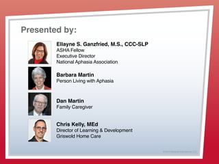 © 2013 Griswold International, LLC
Presented by:
Ellayne S. Ganzfried, M.S., CCC-SLP
ASHA Fellow
Executive Director
National Aphasia Association
Barbara Martin
Person Living with Aphasia
Dan Martin
Family Caregiver
Chris Kelly, MEd
Director of Learning & Development
Griswold Home Care
 