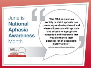 © 2013 Griswold International, LLC
June is
National
Aphasia
Awareness
Month
“The NAA envisions a
society in which aphasia is a
commonly understood word and
where all persons with aphasia
have access to appropriate
education and resources that
would enhance their
potential for an acceptable
quality of life.”
National Aphasia Association Vision
 