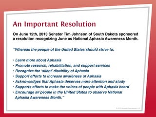 © 2013 Griswold International, LLC
On June 12th, 2013 Senator Tim Johnson of South Dakota sponsored
a resolution recognizing June as National Aphasia Awareness Month.
“Whereas the people of the United States should strive to:
• Learn more about Aphasia
• Promote research, rehabilitation, and support services
• Recognize the ‘silent’ disability of Aphasia
• Support efforts to increase awareness of Aphasia
• Acknowledges that Aphasia deserves more attention and study
• Supports efforts to make the voices of people with Aphasia heard
• Encourage all people in the United States to observe National
Aphasia Awareness Month.”
An Important Resolution
 