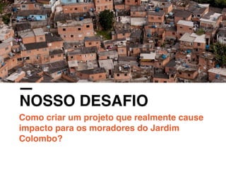 NOSSO DESAFIO
Como criar um projeto que realmente cause
impacto para os moradores do Jardim
Colombo?
 