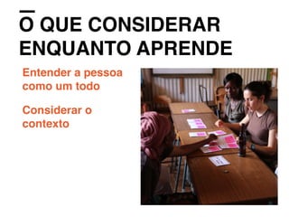 O QUE CONSIDERAR
ENQUANTO APRENDE
Entender a pessoa
como um todo
Considerar o
contexto
 