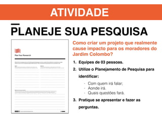 ATIVIDADE
PLANEJE SUA PESQUISA
Como criar um projeto que realmente
cause impacto para os moradores do
Jardim Colombo?
1. Equipes de 03 pessoas.
2. Utilize o Planejamento de Pesquisa para
identiﬁcar:
- Com quem irá falar;
- Aonde irá.
- Quais questões fará.
3. Pratique se apresentar e fazer as
perguntas.
 