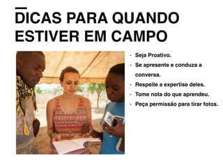 DICAS PARA QUANDO
ESTIVER EM CAMPO
- Seja Proativo.
- Se apresente e conduza a
conversa.
- Respeite a expertise deles.
- Tome nota do que aprendeu.
- Peça permissão para tirar fotos.
 