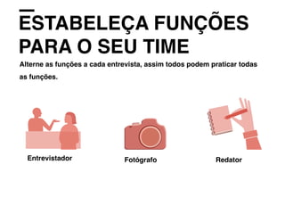 ESTABELEÇA FUNÇÕES
PARA O SEU TIME
Alterne as funções a cada entrevista, assim todos podem praticar todas
as funções.
Entrevistador Fotógrafo Redator
 