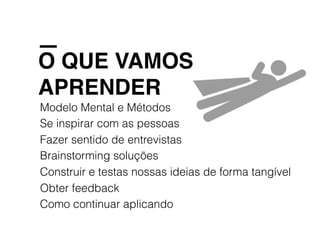 O QUE VAMOS
APRENDER
Modelo Mental e Métodos
Se inspirar com as pessoas
Fazer sentido de entrevistas
Brainstorming soluções
Construir e testas nossas ideias de forma tangível
Obter feedback
Como continuar aplicando
 