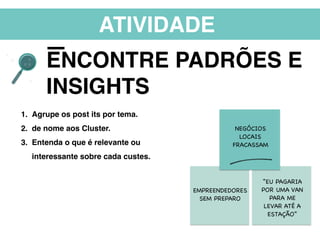 ATIVIDADE
ENCONTRE PADRÕES E
INSIGHTS
1. Agrupe os post its por tema.
2. de nome aos Cluster.
3. Entenda o que é relevante ou
interessante sobre cada custes.
EMPREENDEDORES
SEM PREPARO
NEGÓCIOS
LOCAIS
FRACASSAM
“EU PAGARIA
POR UMA VAN
PARA ME
LEVAR ATÉ A
ESTAÇÃO”
 