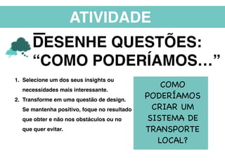 ATIVIDADE
DESENHE QUESTÕES:
“COMO PODERÍAMOS…”
1. Selecione um dos seus insights ou
necessidades mais interessante.
2. Transforme em uma questão de design.
Se mantenha positivo, foque no resultado
que obter e não nos obstáculos ou no
que quer evitar.
COMO
PODERÍAMOS
CRIAR UM
SISTEMA DE
TRANSPORTE
LOCAL?
 