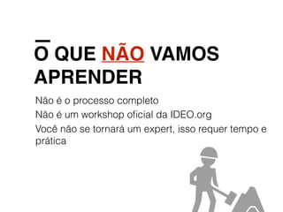 O QUE NÃO VAMOS
APRENDER
Não é o processo completo
Não é um workshop oﬁcial da IDEO.org
Você não se tornará um expert, isso requer tempo e
prática
 