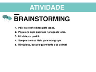 ATIVIDADE
BRAINSTORMING
1. Post its e canetinhas para todos.
2. Posicione suas questões no topo da folha.
3. 01 ideia por post it.
4. Sempre fale sua ideia para todo grupo.
5. Não julgue, busque quantidade e se divirta!
 