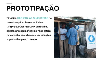 PROTOTIPAÇÃO
Signiﬁca DAR VIDA AS SUAS IDEIAS de
maneira rápida. Tornar as ideias
tangíveis, obter feedback constante,
aprimorar o seu conceito e você estará
no caminho para desenvolver soluções
impactantes para o mundo.
 