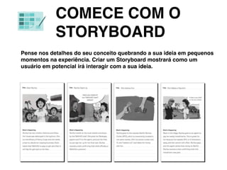 COMECE COM O
STORYBOARD
Pense nos detalhes do seu conceito quebrando a sua ideia em pequenos
momentos na experiência. Criar um Storyboard mostrará como um
usuário em potencial irá interagir com a sua ideia.
 