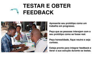 TESTAR E OBTER
FEEDBACK
Apresente seu protótipo como um
trabalho em progresso.
Peça que as pessoas interajam com o
seu protótipo como se fosse real.
Peça honestidade, ﬁque neutro e seja
curioso.
Esteja pronto para integrar feedback e
iterar a sua solução durante os testes.
 