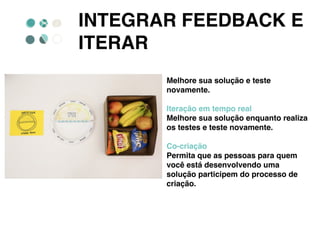 INTEGRAR FEEDBACK E
ITERAR
Melhore sua solução e teste
novamente.
Iteração em tempo real
Melhore sua solução enquanto realiza
os testes e teste novamente.
Co-criação
Permita que as pessoas para quem
você está desenvolvendo uma
solução participem do processo de
criação.
 