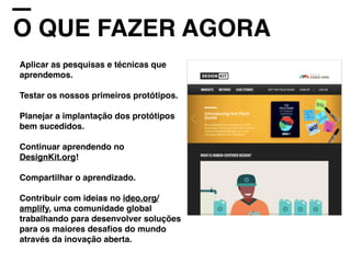 O QUE FAZER AGORA
Aplicar as pesquisas e técnicas que
aprendemos.
Testar os nossos primeiros protótipos.
Planejar a implantação dos protótipos
bem sucedidos.
Continuar aprendendo no
DesignKit.org!
Compartilhar o aprendizado.
Contribuir com ideias no ideo.org/
amplify, uma comunidade global
trabalhando para desenvolver soluções
para os maiores desaﬁos do mundo
através da inovação aberta.
 