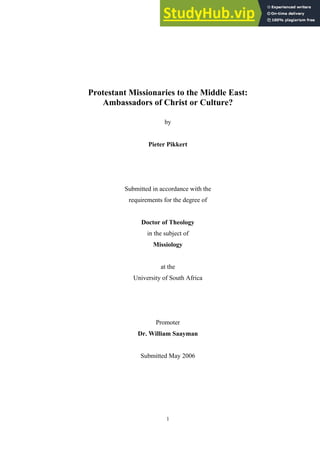 1
Protestant Missionaries to the Middle East:
Ambassadors of Christ or Culture?
by
Pieter Pikkert
Submitted in accordance with the
requirements for the degree of
Doctor of Theology
in the subject of
Missiology
at the
University of South Africa
Promoter
Dr. William Saayman
Submitted May 2006
 