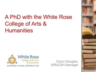 A PhD with the White Rose
College of Arts &
Humanities
Caryn Douglas,
WRoCAH Manager
 
